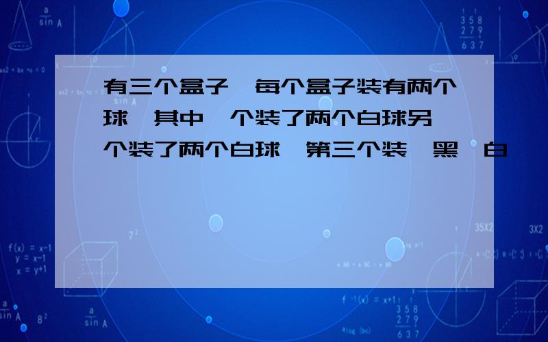 有三个盒子,每个盒子装有两个球,其中一个装了两个白球另一个装了两个白球,第三个装一黑一白,