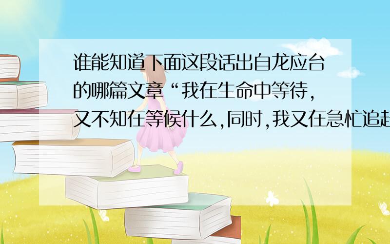 谁能知道下面这段话出自龙应台的哪篇文章“我在生命中等待,又不知在等候什么,同时,我又在急忙追赶,又不知在追赶什么,我已跋涉千里,天涯赶尽,但生命的本质并不是超越的根本的轨道.”