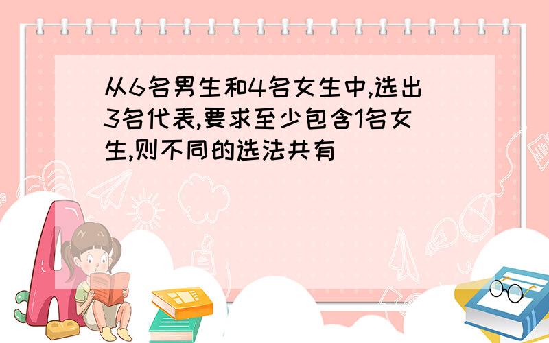 从6名男生和4名女生中,选出3名代表,要求至少包含1名女生,则不同的选法共有_________种.