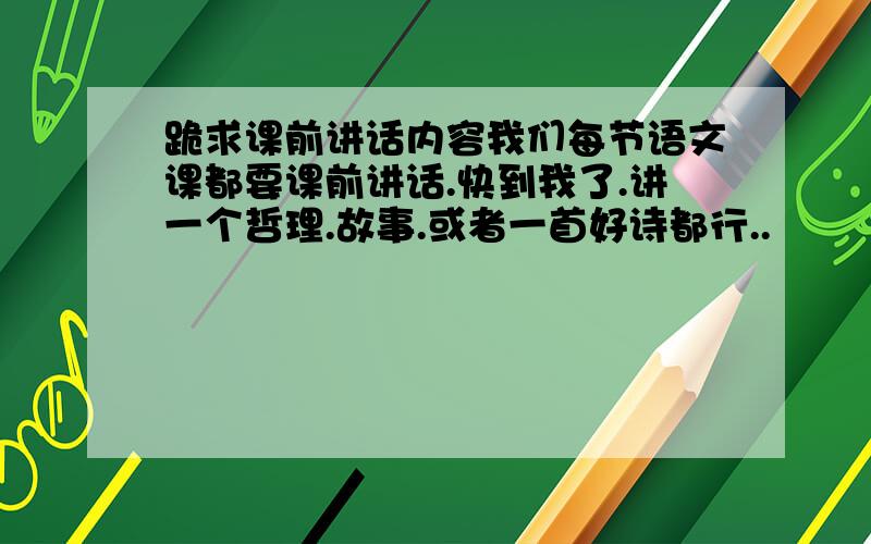 跪求课前讲话内容我们每节语文课都要课前讲话.快到我了.讲一个哲理.故事.或者一首好诗都行..