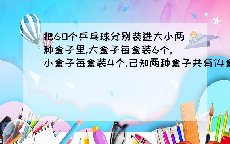 把60个乒乓球分别装进大小两种盒子里,大盒子每盒装6个,小盒子每盒装4个.已知两种盒子共有14盒.大盒子有几盒,小盒子有几盒