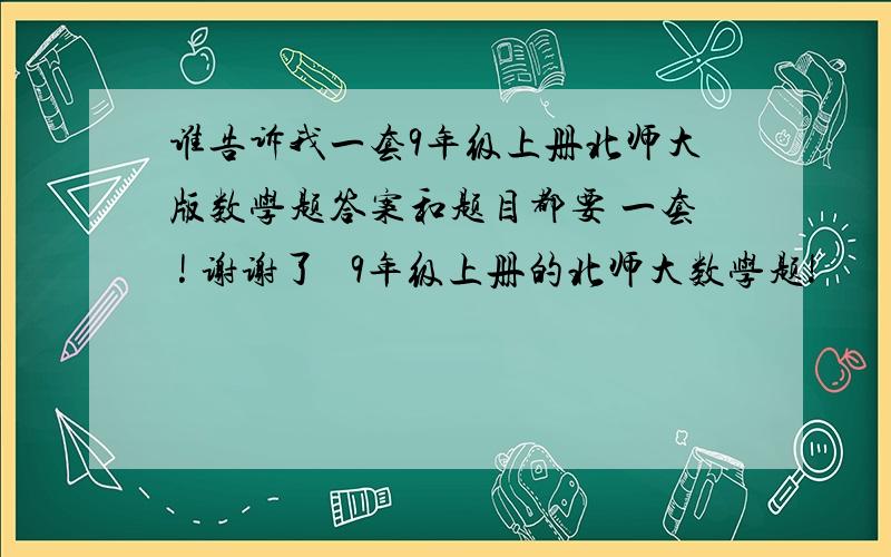 谁告诉我一套9年级上册北师大版数学题答案和题目都要 一套 ! 谢谢了   9年级上册的北师大数学题!