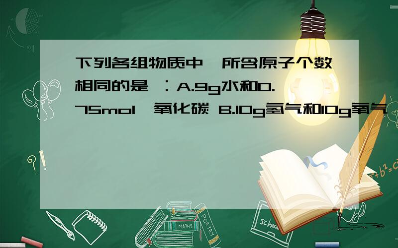 下列各组物质中,所含原子个数相同的是 ：A.9g水和0.75mol一氧化碳 B.10g氢气和10g氧气 C.22.4mL氢气（标况）0.1mol氯气 D.22g二氧化碳和16.8L溴单质