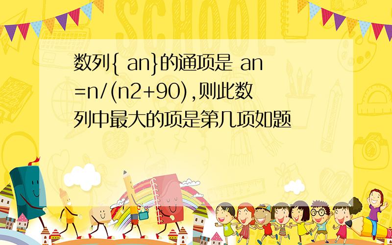 数列{ an}的通项是 an=n/(n2+90),则此数列中最大的项是第几项如题