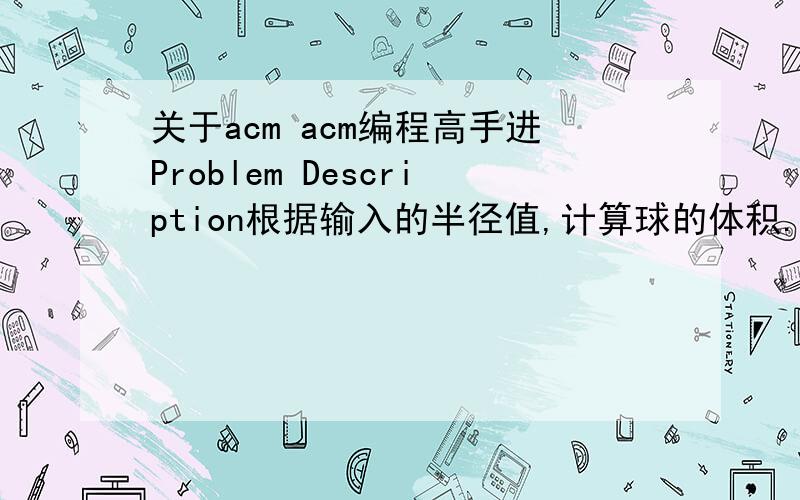 关于acm acm编程高手进Problem Description根据输入的半径值,计算球的体积.Input输入数据有多组,每组占一行,每行包括一个实数,表示球的半径.Output输出对应的球的体积,对于每组输入数据,输出一行,