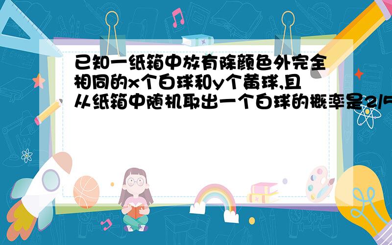 已知一纸箱中放有除颜色外完全相同的x个白球和y个黄球,且从纸箱中随机取出一个白球的概率是2/5.（1）试用等式表示出y与x的关系（2）当x=10时,再往箱中放进20个白球,摇匀后,求任意取一个