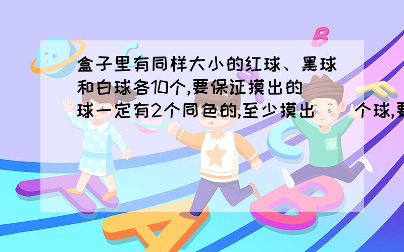 盒子里有同样大小的红球、黑球和白球各10个,要保证摸出的球一定有2个同色的,至少摸出（）个球,要保证摸出的球中三种颜色都有,至少摸出（）个球?