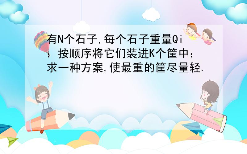 有N个石子,每个石子重量Qi；按顺序将它们装进K个筐中；求一种方案,使最重的筐尽量轻.