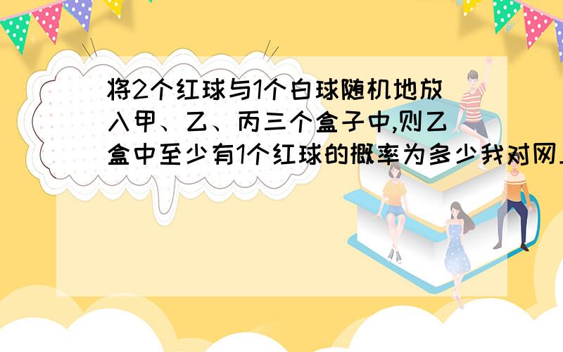 将2个红球与1个白球随机地放入甲、乙、丙三个盒子中,则乙盒中至少有1个红球的概率为多少我对网上5/9的答案能够理解,但我用这种方法画出的结果是1/2,