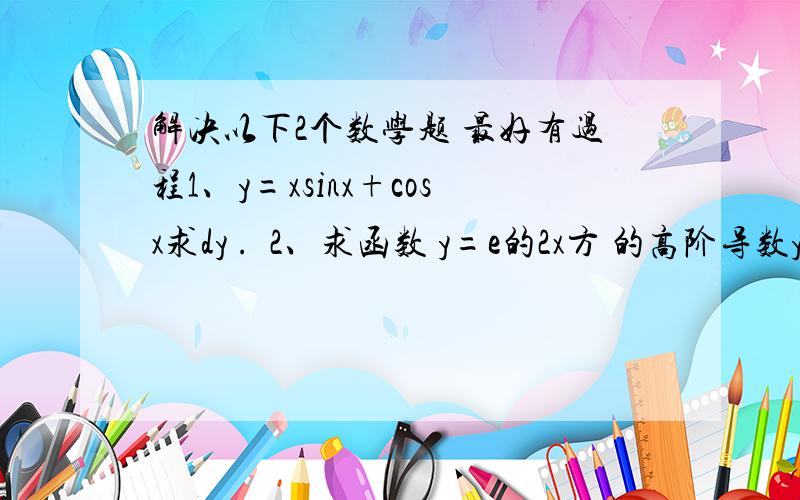 解决以下2个数学题 最好有过程1、y=xsinx+cosx求dy .  2、求函数 y=e的2x方 的高阶导数y的（n）次方 ,其中 n为自然数