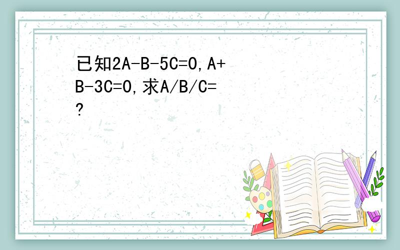 已知2A-B-5C=0,A+B-3C=0,求A/B/C=?