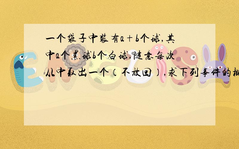 一个袋子中装有a+b个球,其中a个黑球b个白球,随意每次从中取出一个（不放回）,求下列事件的概率（1）第i次取到的是黑球（2）第i次才渠道黑球请注意,题目中有“不放回”字样..比较着急,