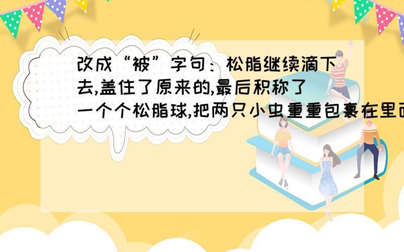 改成“被”字句：松脂继续滴下去,盖住了原来的,最后积称了一个个松脂球,把两只小虫重重包裹在里面.