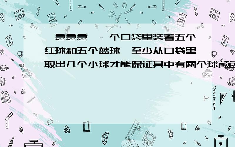 【急急急】一个口袋里装着五个红球和五个蓝球,至少从口袋里取出几个小球才能保证其中有两个球颜色相同?2.至少从口袋里取出几个小球才能保证其中有两个球颜色不同?