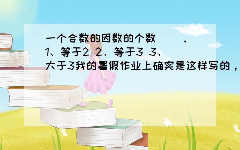 一个合数的因数的个数( ).1、等于2 2、等于3 3、大于3我的暑假作业上确实是这样写的，可是没办法啦！╮(╯▽╰)╭