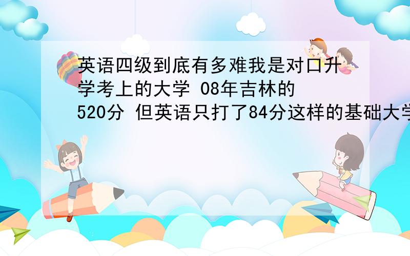 英语四级到底有多难我是对口升学考上的大学 08年吉林的 520分 但英语只打了84分这样的基础大学四级过的了吗 我都晕了 有人说很简单 有人说很难 我行吗