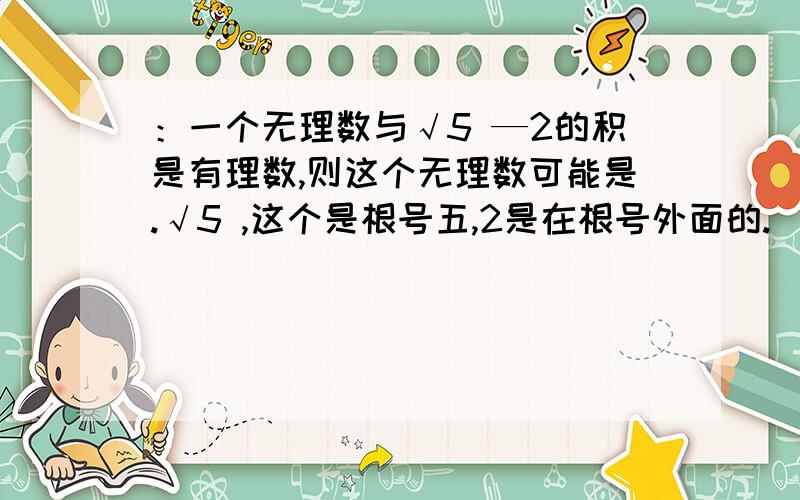 ：一个无理数与√5 —2的积是有理数,则这个无理数可能是.√5 ,这个是根号五,2是在根号外面的.