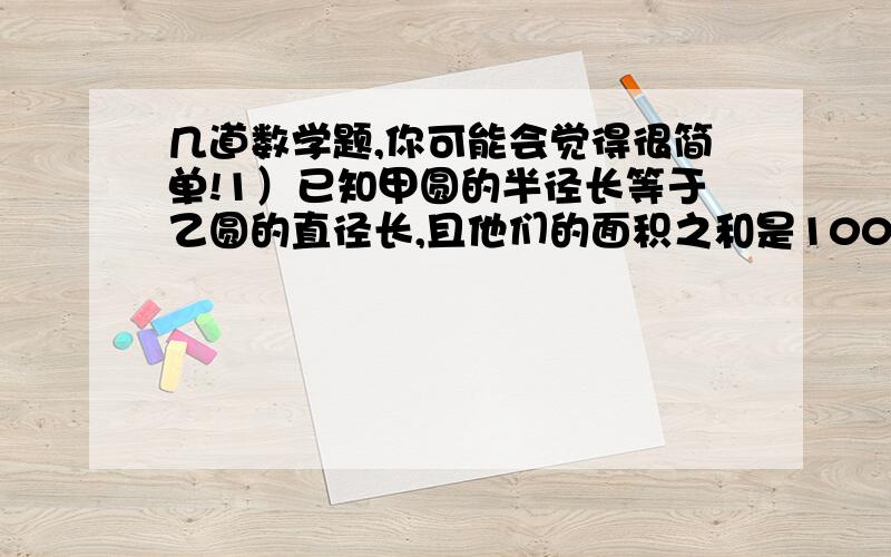 几道数学题,你可能会觉得很简单!1）已知甲圆的半径长等于乙圆的直径长,且他们的面积之和是100厘米平方,那么甲圆的面积是多少?2）一块圆形草坪的周长是50.24米,这块草坪占地多少平方米?3