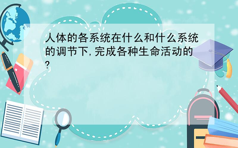 人体的各系统在什么和什么系统的调节下,完成各种生命活动的?