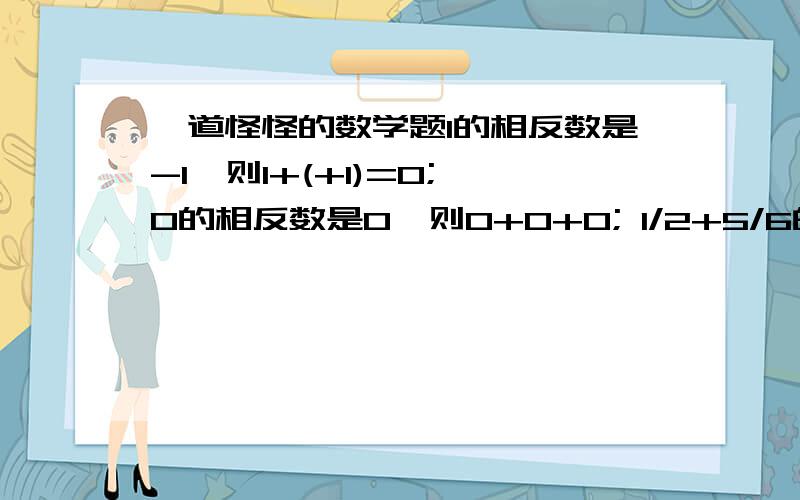 一道怪怪的数学题1的相反数是-1,则1+(+1)=0; 0的相反数是0,则0+0+0; 1/2+5/6的相反数是-(1/2+5/6),则1/2+5/6+[-(1/2+5/6)]=0.故a,b互为相反数,则a+b=0,则a,b互为相反数．说明了（ ）相反（ ）也成立．