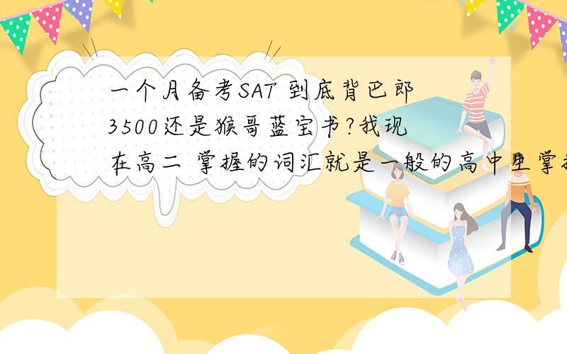 一个月备考SAT 到底背巴郎3500还是猴哥蓝宝书?我现在高二 掌握的词汇就是一般的高中生掌握的量 我六月七号第一次考SAT我有:巴郎3500,猴哥蓝宝书(8000+填空2300),新东方sat词汇红宝书(词以类记)