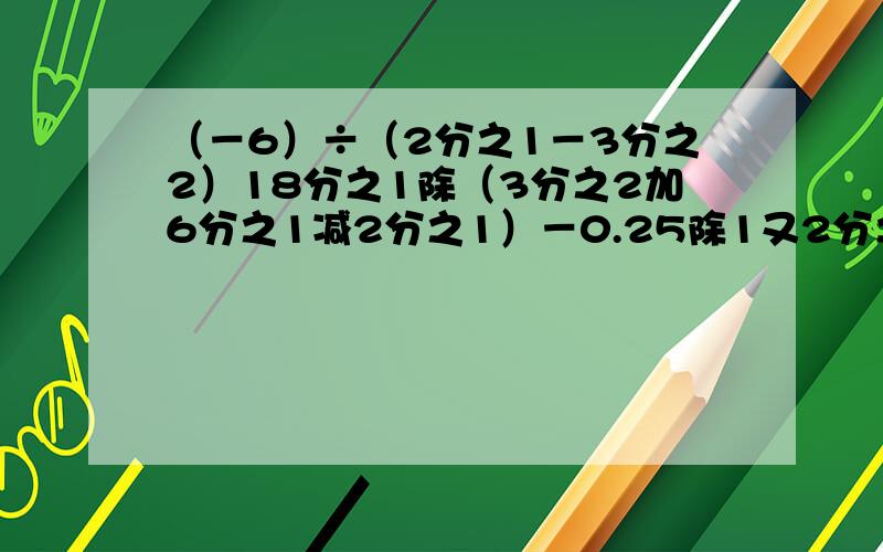 （－6）÷（2分之1－3分之2）18分之1除（3分之2加6分之1减2分之1）－0.25除1又2分之1（6分之1减7分之2加3分之2减14分之3）除（负42分之1）【】过程