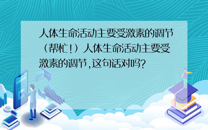 人体生命活动主要受激素的调节（帮忙!）人体生命活动主要受激素的调节,这句话对吗?