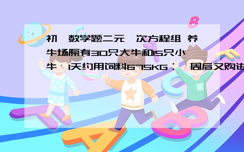 初一数学题二元一次方程组 养牛场原有30只大牛和15只小牛,1天约用饲料675KG：一周后又购进12只大牛和5只小牛,这是1天约用饲料940KG.饲料员李大叔估计每只大牛1天约需饲料18～20KG,每只小牛1