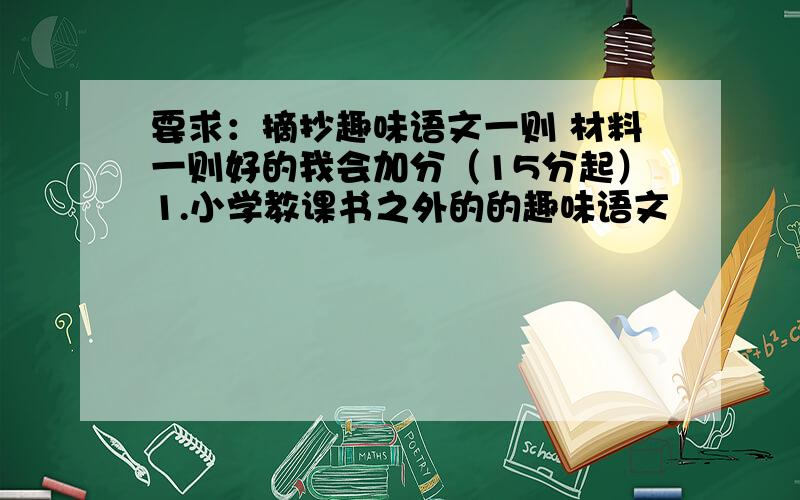 要求：摘抄趣味语文一则 材料一则好的我会加分（15分起）1.小学教课书之外的的趣味语文