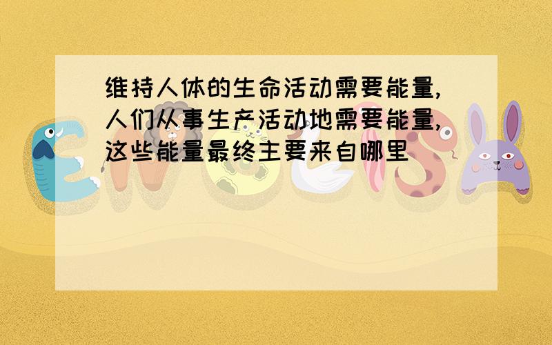 维持人体的生命活动需要能量,人们从事生产活动地需要能量,这些能量最终主要来自哪里