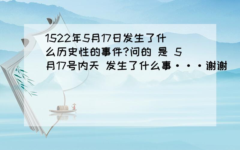 1522年5月17日发生了什么历史性的事件?问的 是 5月17号内天 发生了什么事···谢谢