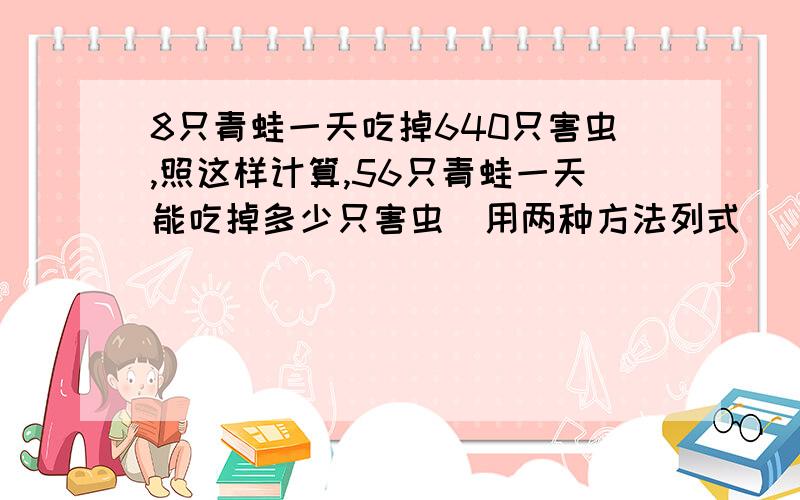 8只青蛙一天吃掉640只害虫,照这样计算,56只青蛙一天能吃掉多少只害虫（用两种方法列式）