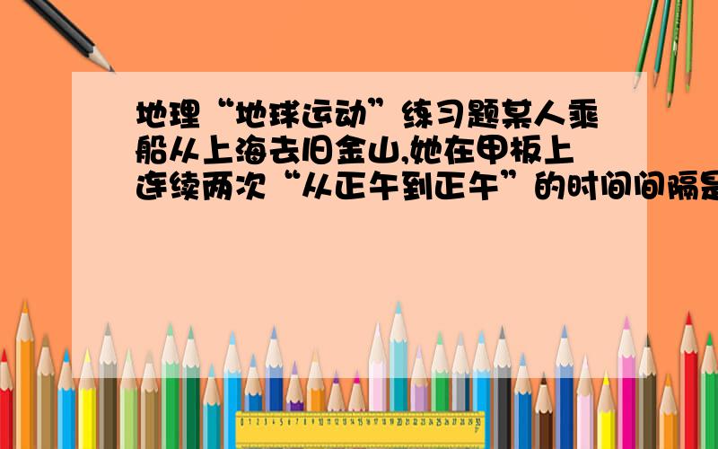 地理“地球运动”练习题某人乘船从上海去旧金山,她在甲板上连续两次“从正午到正午”的时间间隔是?A等于恒星日B等于太阳日C大于太阳日D小于太阳日我选C,