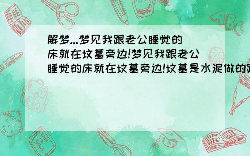 解梦...梦见我跟老公睡觉的床就在坟墓旁边!梦见我跟老公睡觉的床就在坟墓旁边!坟墓是水泥做的跟棺材样式一样的.我们拿东西的时候不小心打开了 里面还有一个好看的棺材...而且我老公父