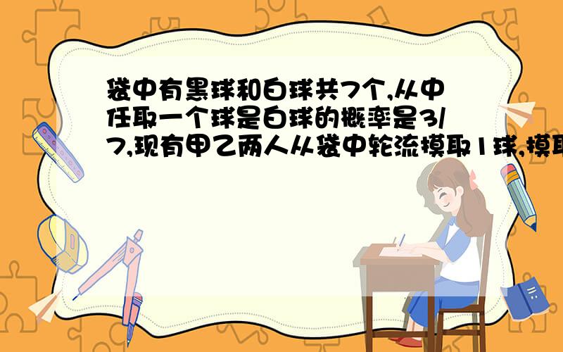 袋中有黑球和白球共7个,从中任取一个球是白球的概率是3/7,现有甲乙两人从袋中轮流摸取1球,摸取1球,取后不放回：甲先取,乙后取,然后再甲取,直到两人中有一人取到白球时即终止.每个球在