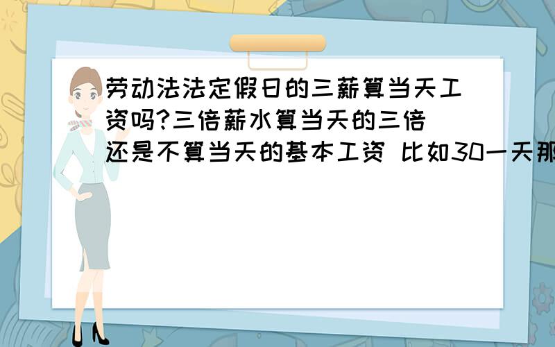 劳动法法定假日的三薪算当天工资吗?三倍薪水算当天的三倍 还是不算当天的基本工资 比如30一天那像十一的这种节假日应该给30*3=90呢还是30*3+基本工资30=120呢?怎么还是说什么的都有啊 仍然