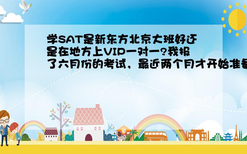 学SAT是新东方北京大班好还是在地方上VIP一对一?我报了六月份的考试，最近两个月才开始准备，时间比较紧,想找有经验的人解答下，我准备要考2200以上~我在校学习实力还可以，在重点班，