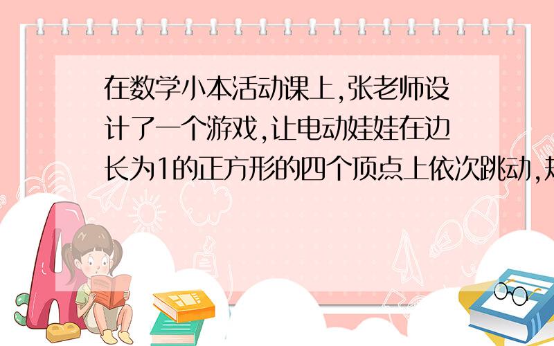 在数学小本活动课上,张老师设计了一个游戏,让电动娃娃在边长为1的正方形的四个顶点上依次跳动,规定：从顶点A出发,每跳动一步的长均为1,第一次顺时针方向跳1步到达顶点D,第二次逆时针