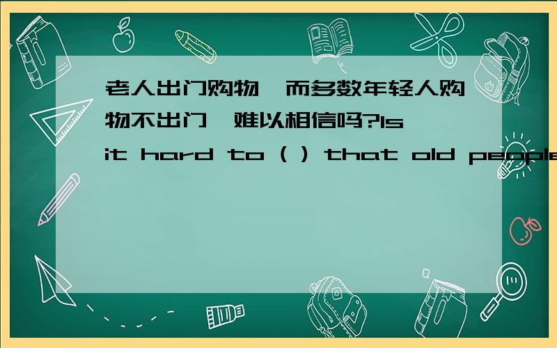 老人出门购物,而多数年轻人购物不出门,难以相信吗?Is it hard to ( ) that old people shop outside while most young people shop ( ) ( ) home?未来人类将用新材料制造新能源.In the future,man will make energy ( ) ( ) new (