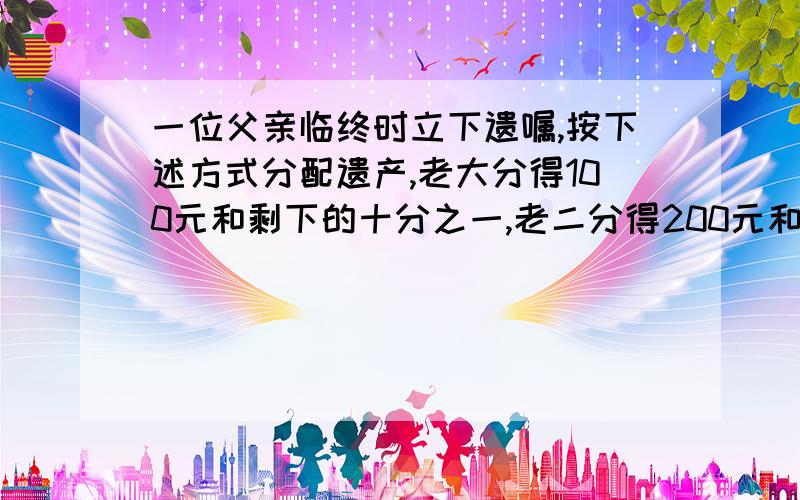 一位父亲临终时立下遗嘱,按下述方式分配遗产,老大分得100元和剩下的十分之一,老二分得200元和剩下的十分之一,老三分得300元和剩下的十分之一,老四分得400元和剩下的十分之一……依此类