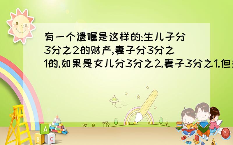 有一个遗嘱是这样的:生儿子分3分之2的财产,妻子分3分之1的,如果是女儿分3分之2,妻子3分之1.但是如果生了个双胞胎一男一女,要怎样分啊,一共要分成几份,儿子多少分,女儿多少份,妻子又多少