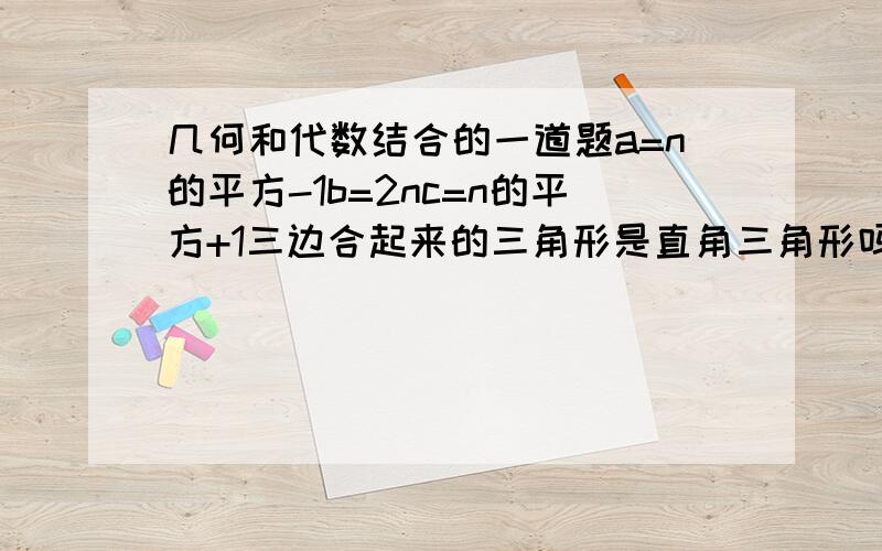 几何和代数结合的一道题a=n的平方-1b=2nc=n的平方+1三边合起来的三角形是直角三角形吗,为什么