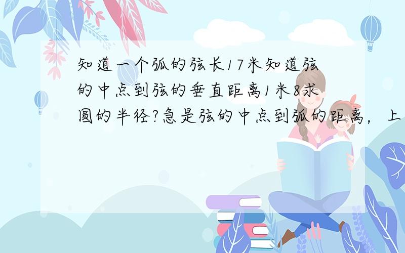 知道一个弧的弦长17米知道弦的中点到弦的垂直距离1米8求圆的半径?急是弦的中点到弧的距离，上面说错了。纠正下