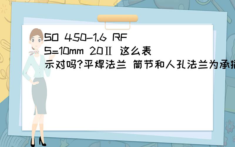 SO 450-1.6 RF S=10mm 20Ⅱ 这么表示对吗?平焊法兰 筒节和人孔法兰为承插焊 密封面为RF求高手解答