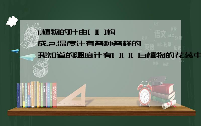 1.植物的叶由[ ][ ]构成.2.温度计有各种各样的,我知道的温度计有[ ][ ][ ]3植物的花蕊中的雄蕊产生[ ]传到雌蕊上的[ ]上,使雌蕊子房里的[ ]受精,受精的胚珠发育成[ ]4岩石在大气、水、生物等长