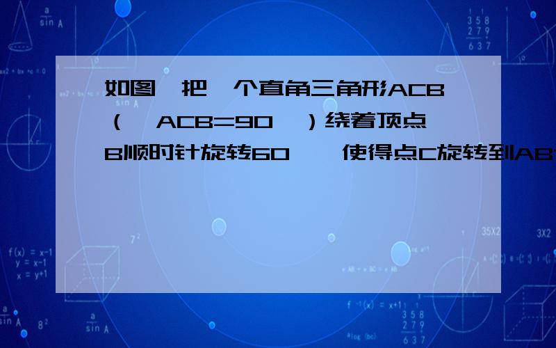 如图,把一个直角三角形ACB（∠ACB=90°）绕着顶点B顺时针旋转60°,使得点C旋转到AB边上的一点D,点A旋转到点E的位置.F,G分别是BD,BE上的一点,BF=BG,延长CF与DG交与点H.（1）求证：CF=DG；（2）求出∠F