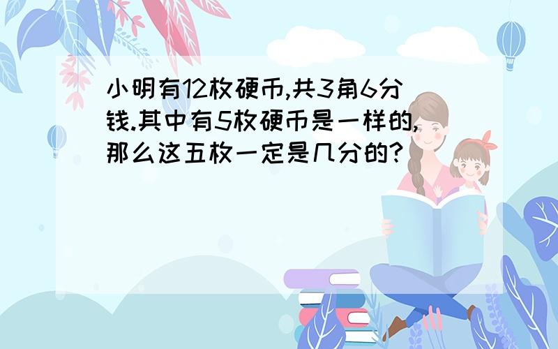 小明有12枚硬币,共3角6分钱.其中有5枚硬币是一样的,那么这五枚一定是几分的?