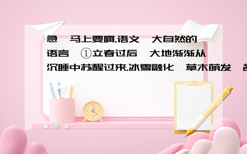 急,马上要啊.语文《大自然的语言》①立春过后,大地渐渐从沉睡中苏醒过来.冰雪融化,草木萌发,各种花次第开放.再过两个月,燕子翩然归来.不久,布谷鸟也来了.于是转入炎热的夏季,这是植物