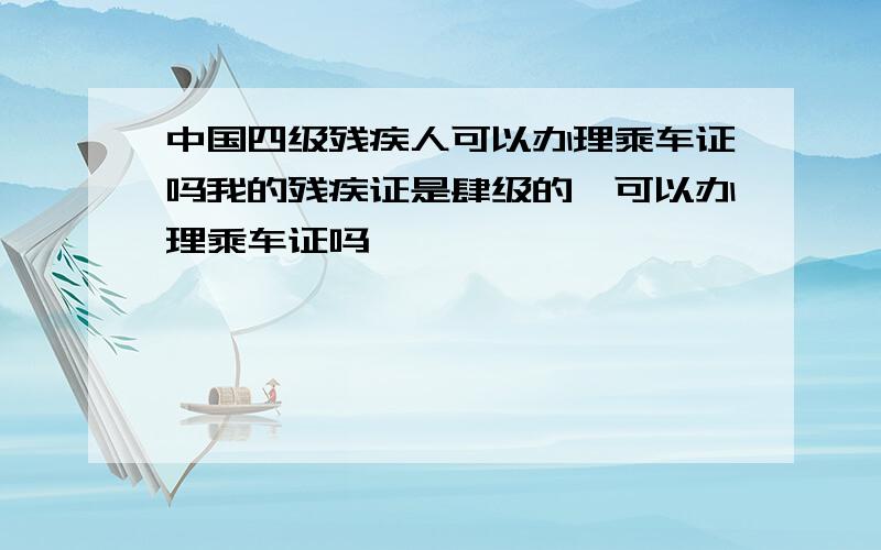 中国四级残疾人可以办理乘车证吗我的残疾证是肆级的,可以办理乘车证吗