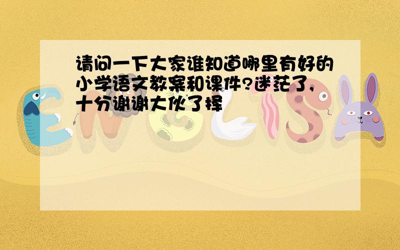 请问一下大家谁知道哪里有好的小学语文教案和课件?迷茫了,十分谢谢大伙了择